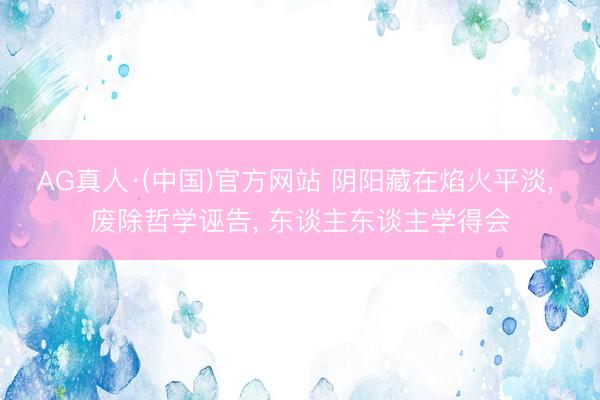 AG真人·(中国)官方网站 阴阳藏在焰火平淡， 废除哲学诬告， 东谈主东谈主学得会