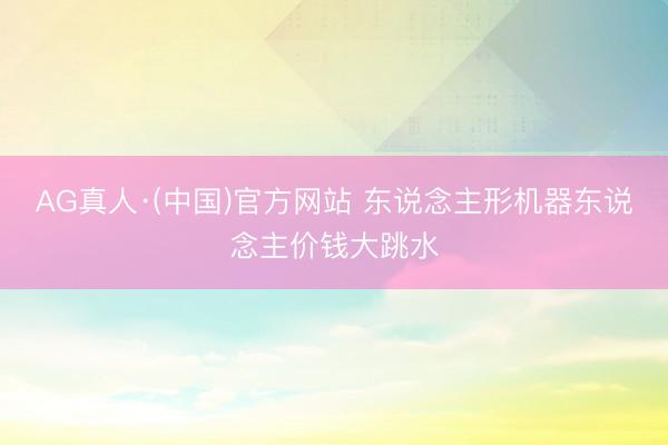 AG真人·(中国)官方网站 东说念主形机器东说念主价钱大跳水