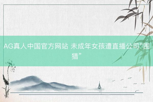 AG真人中国官方网站 未成年女孩遭直播公司“围猎”