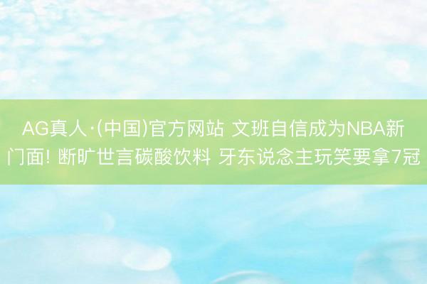 AG真人·(中国)官方网站 文班自信成为NBA新门面! 断旷世言碳酸饮料 牙东说念主玩笑要拿7冠