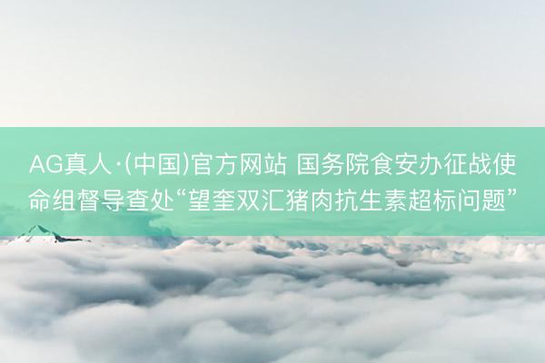 AG真人·(中国)官方网站 国务院食安办征战使命组督导查处“望奎双汇猪肉抗生素超标问题”