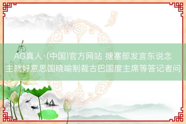 AG真人·(中国)官方网站 搪塞部发言东说念主就好意思国晓喻制裁古巴国度主席等答记者问