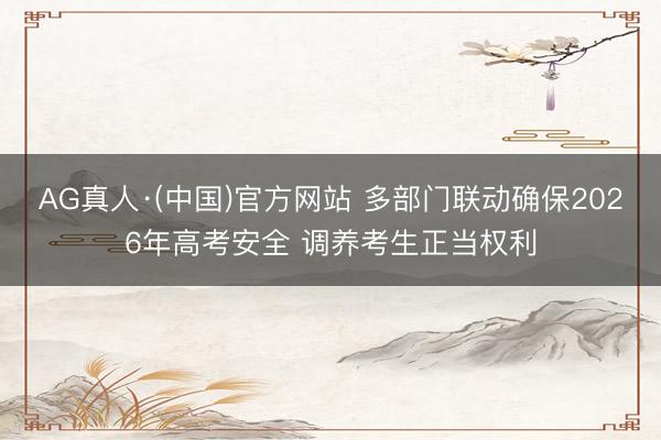 AG真人·(中国)官方网站 多部门联动确保2026年高考安全 调养考生正当权利