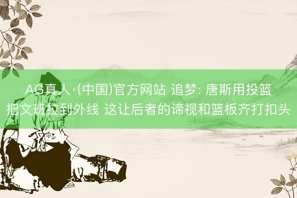 AG真人·(中国)官方网站 追梦: 唐斯用投篮把文班拉到外线 这让后者的谛视和篮板齐打扣头