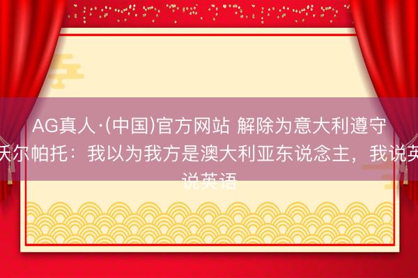 AG真人·(中国)官方网站 解除为意大利遵守！沃尔帕托：我以为我方是澳大利亚东说念主，我说英语