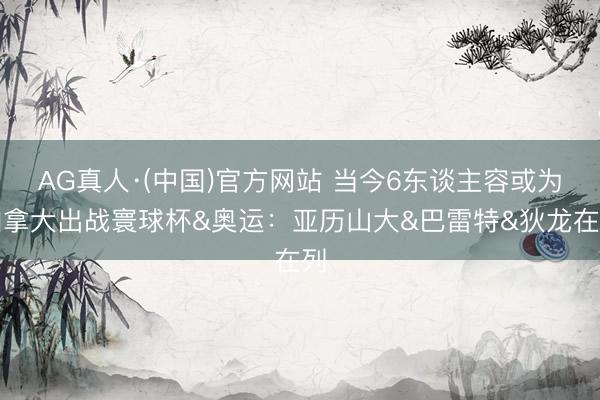 AG真人·(中国)官方网站 当今6东谈主容或为加拿大出战寰球杯&奥运:亚历山大&巴雷特&狄龙在列