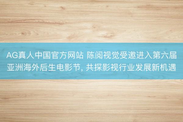 AG真人中国官方网站 陈阅视觉受邀进入第六届亚洲海外后生电影节， 共探影视行业发展新机遇