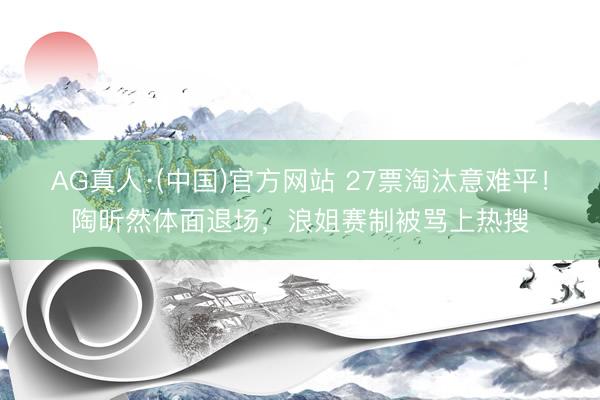 AG真人·(中国)官方网站 27票淘汰意难平！陶昕然体面退场，浪姐赛制被骂上热搜