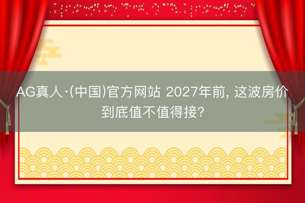 AG真人·(中国)官方网站 2027年前， 这波房价到底值不值得接?