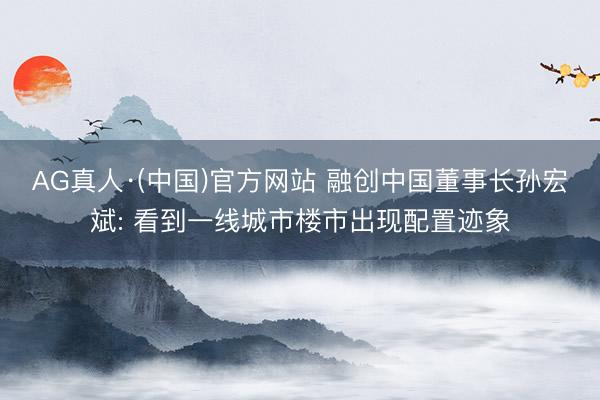 AG真人·(中国)官方网站 融创中国董事长孙宏斌: 看到一线城市楼市出现配置迹象