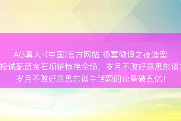AG真人·(中国)官方网站 杨幂微博之夜造型引爆热搜！深紫缎面投诚配蓝宝石项链惊艳全场，岁月不败好意思东谈主话题阅读量破五亿！