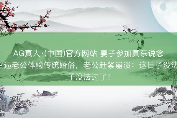 AG真人·(中国)官方网站 妻子参加真东说念主秀后逼老公体验传统婚俗，老公赶紧崩溃：这日子没法过了！