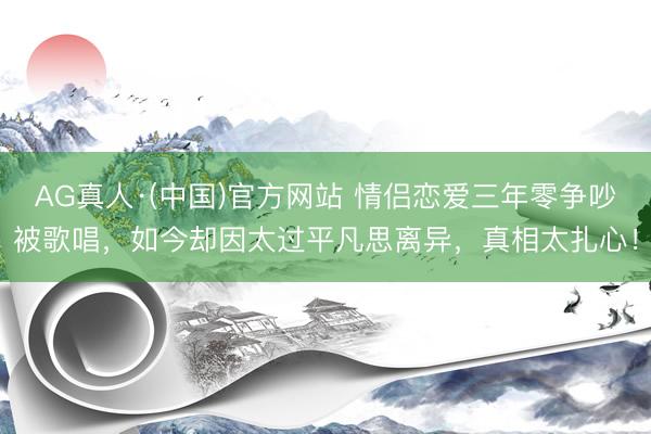 AG真人·(中国)官方网站 情侣恋爱三年零争吵被歌唱，如今却因太过平凡思离异，真相太扎心！