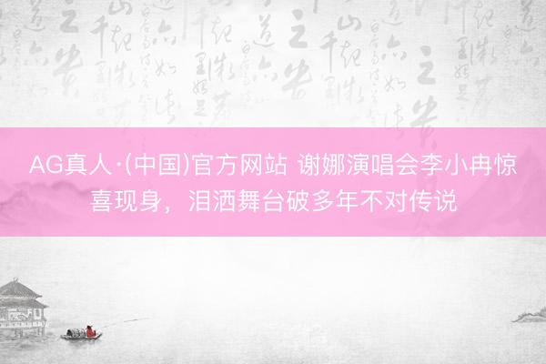 AG真人·(中国)官方网站 谢娜演唱会李小冉惊喜现身,泪洒舞台破多年不对传说