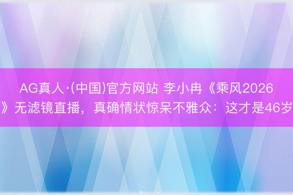 AG真人·(中国)官方网站 李小冉《乘风2026》无滤镜直播，真确情状惊呆不雅众：这才是46岁
