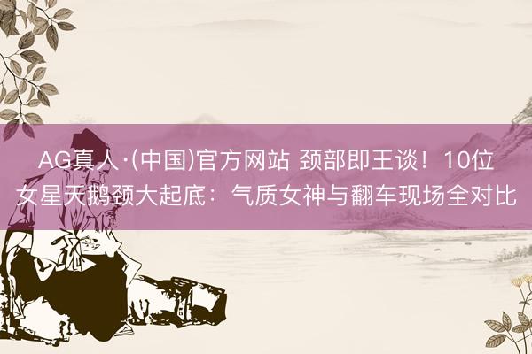 AG真人·(中国)官方网站 颈部即王谈！10位女星天鹅颈大起底：气质女神与翻车现场全对比