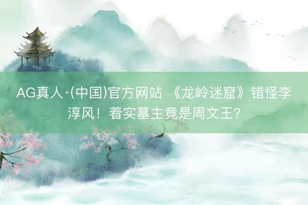 AG真人·(中国)官方网站 《龙岭迷窟》错怪李淳风！着实墓主竟是周文王？