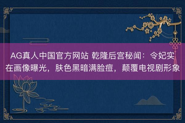 AG真人中国官方网站 乾隆后宫秘闻：令妃实在画像曝光，肤色黑暗满脸痘，颠覆电视剧形象