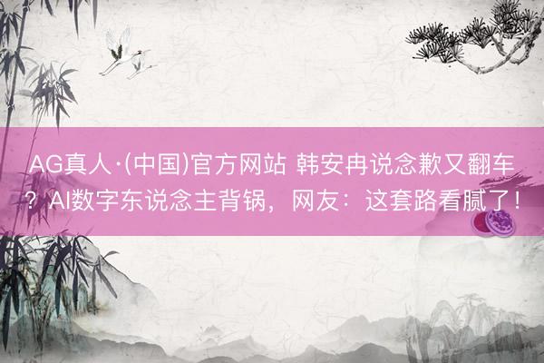 AG真人·(中国)官方网站 韩安冉说念歉又翻车？AI数字东说念主背锅，网友：这套路看腻了！