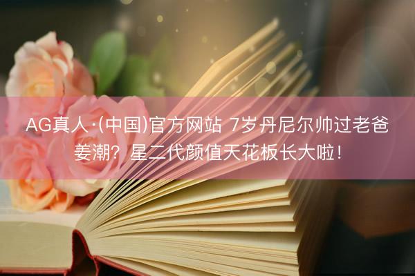 AG真人·(中国)官方网站 7岁丹尼尔帅过老爸姜潮？星二代颜值天花板长大啦！