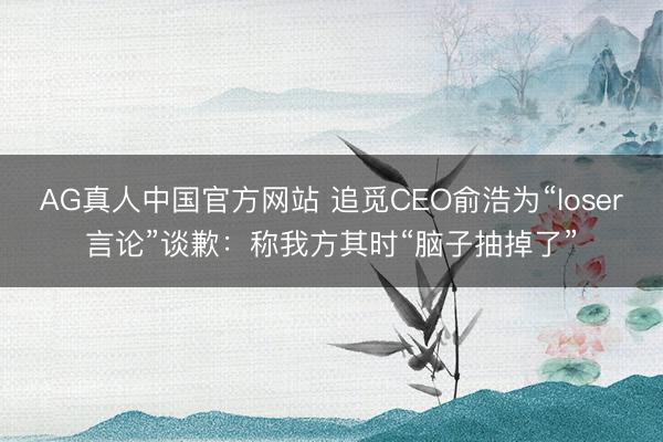 AG真人中国官方网站 追觅CEO俞浩为“loser言论”谈歉：称我方其时“脑子抽掉了”