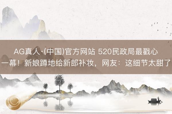 AG真人·(中国)官方网站 520民政局最戳心一幕！新娘蹲地给新郎补妆，网友：这细节太甜了