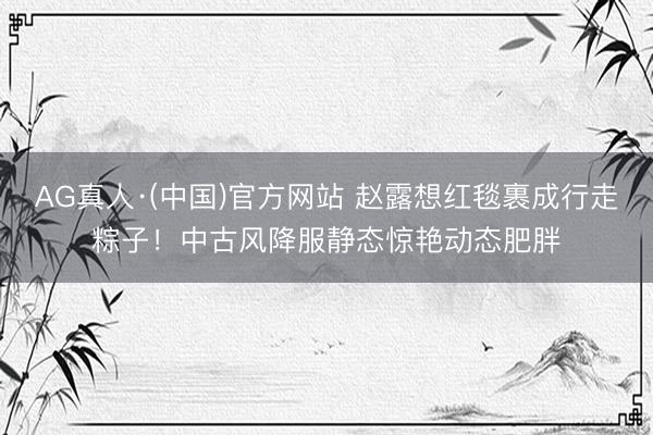 AG真人·(中国)官方网站 赵露想红毯裹成行走粽子！中古风降服静态惊艳动态肥胖