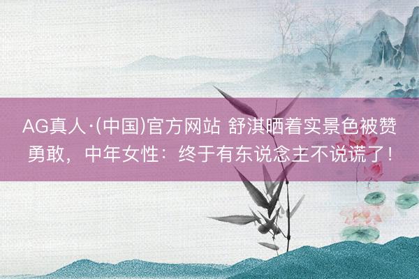 AG真人·(中国)官方网站 舒淇晒着实景色被赞勇敢，中年女性：终于有东说念主不说谎了！