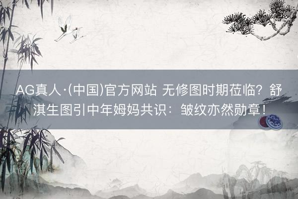 AG真人·(中国)官方网站 无修图时期莅临？舒淇生图引中年姆妈共识：皱纹亦然勋章！