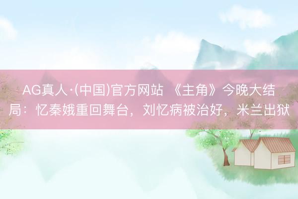 AG真人·(中国)官方网站 《主角》今晚大结局：忆秦娥重回舞台，刘忆病被治好，米兰出狱