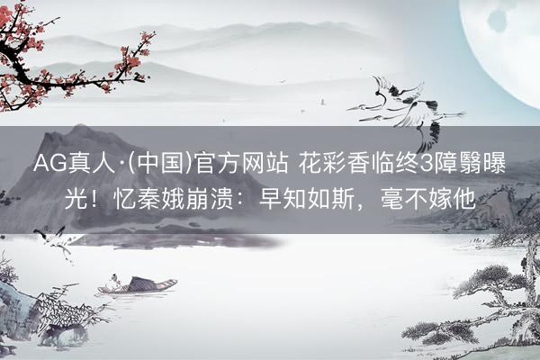 AG真人·(中国)官方网站 花彩香临终3障翳曝光！忆秦娥崩溃：早知如斯，毫不嫁他