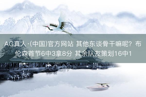AG真人·(中国)官方网站 其他东谈骨干嘛呢？布伦森首节6中3拿8分 其余队友策划16中1