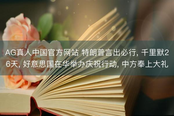 AG真人中国官方网站 特朗普言出必行， 千里默26天， 好意思国在华举办庆祝行动， 中方奉上大礼