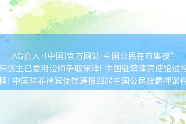 AG真人·(中国)官方网站 中国公民在市集被“误捕并无辜关押”， 当事东谈主已委用讼师争取保释! 中国驻菲律宾使馆通报四起中国公民被羁押案件