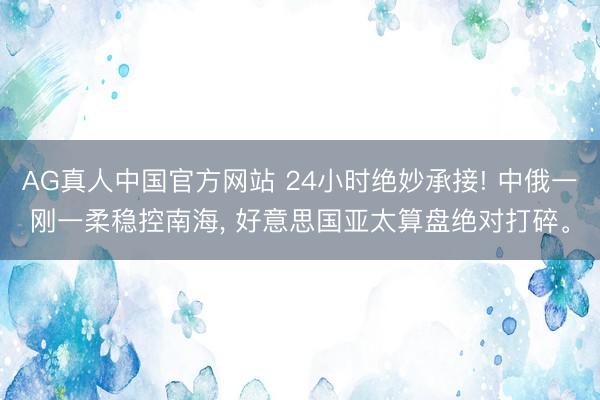 AG真人中国官方网站 24小时绝妙承接! 中俄一刚一柔稳控南海， 好意思国亚太算盘绝对打碎。