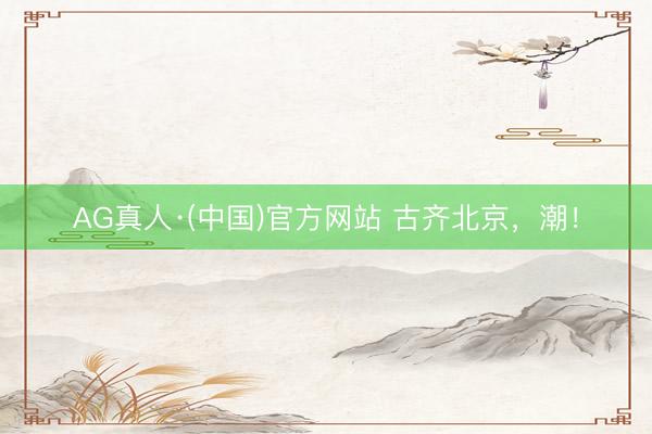 AG真人·(中国)官方网站 古齐北京，潮！