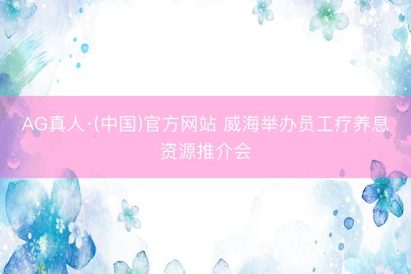 AG真人·(中国)官方网站 威海举办员工疗养息资源推介会