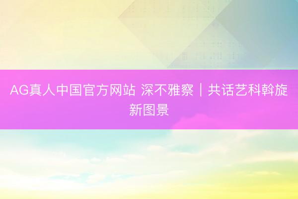 AG真人中国官方网站 深不雅察｜共话艺科斡旋新图景