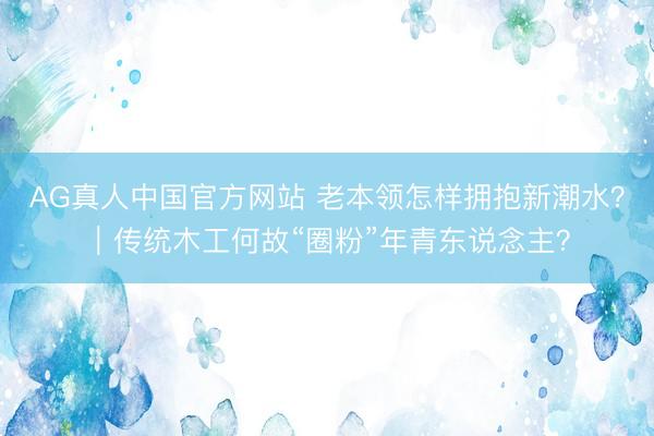 AG真人中国官方网站 老本领怎样拥抱新潮水？｜传统木工何故“圈粉”年青东说念主？