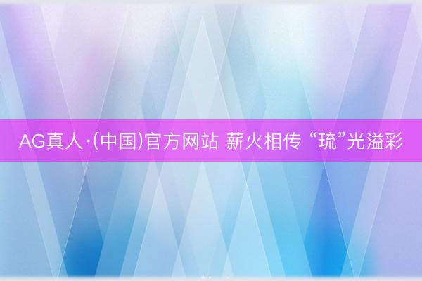 AG真人·(中国)官方网站 薪火相传 “琉”光溢彩