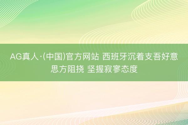 AG真人·(中国)官方网站 西班牙沉着支吾好意思方阻挠 坚握寂寥态度