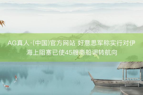 AG真人·(中国)官方网站 好意思军称实行对伊海上阻塞已使45艘商船调转航向