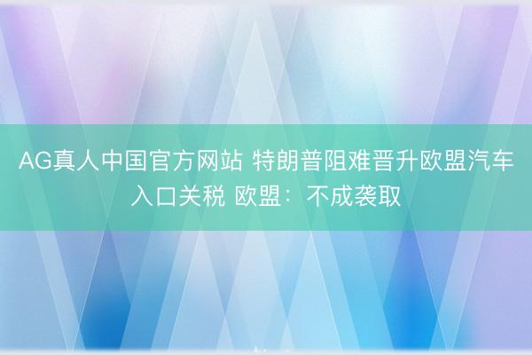 AG真人中国官方网站 特朗普阻难晋升欧盟汽车入口关税 欧盟:不成袭取