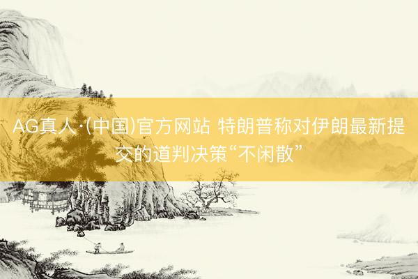 AG真人·(中国)官方网站 特朗普称对伊朗最新提交的道判决策“不闲散”