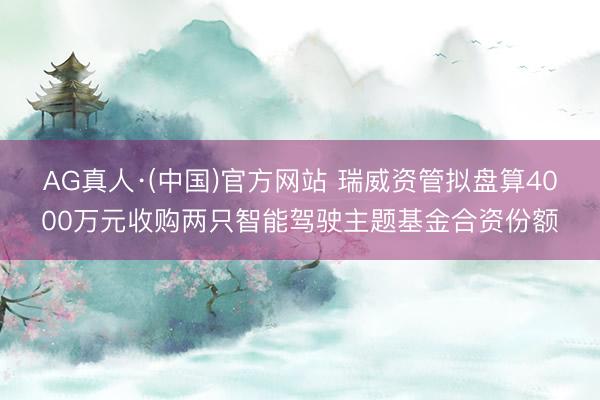 AG真人·(中国)官方网站 瑞威资管拟盘算4000万元收购两只智能驾驶主题基金合资份额
