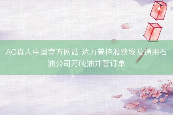 AG真人中国官方网站 达力普控股获埃及通用石油公司万吨油井管订单