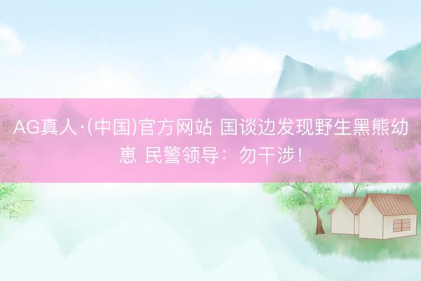 AG真人·(中国)官方网站 国谈边发现野生黑熊幼崽 民警领导：勿干涉！