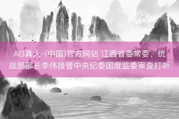 AG真人·(中国)官方网站 江西省委常委、统战部部长李伟接管中央纪委国度监委审查打听