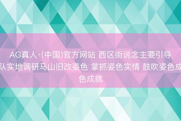AG真人·(中国)官方网站 西区街说念主要引导率队实地调研马山旧改姿色 掌抓姿色实情 鼓吹姿色成就