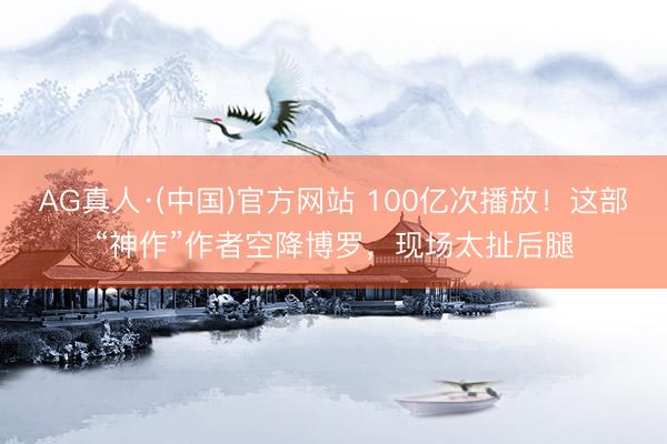 AG真人·(中国)官方网站 100亿次播放！这部“神作”作者空降博罗，现场太扯后腿